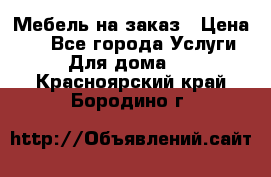 Мебель на заказ › Цена ­ 0 - Все города Услуги » Для дома   . Красноярский край,Бородино г.